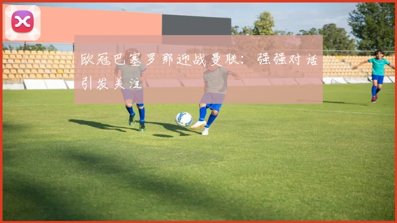 欧冠巴塞罗那迎战曼联：强强对话引发关注