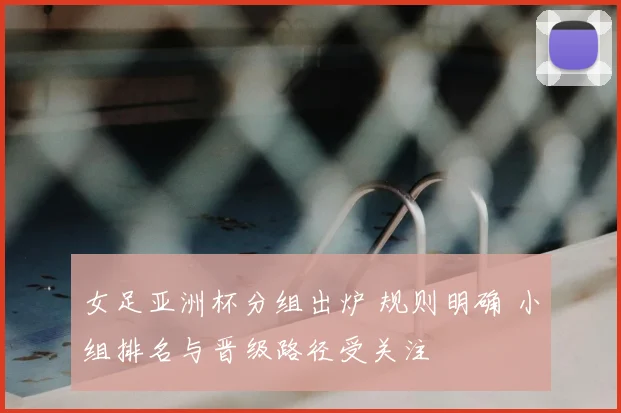 女足亚洲杯分组出炉 规则明确 小组排名与晋级路径受关注