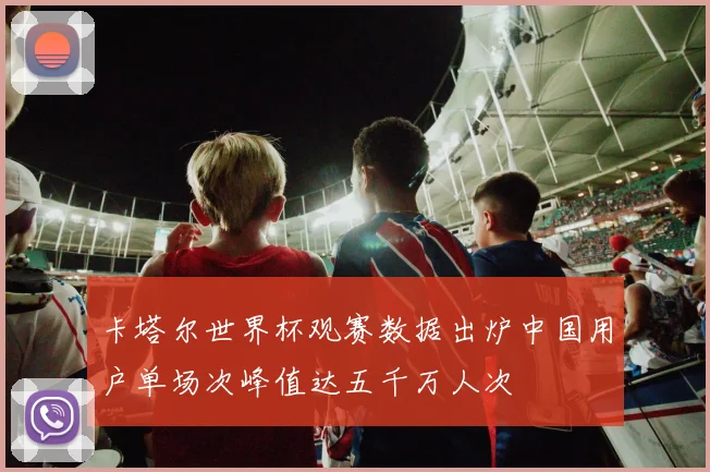 卡塔尔世界杯观赛数据出炉中国用户单场次峰值达五千万人次