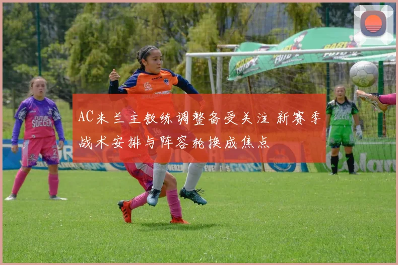 AC米兰主教练调整备受关注 新赛季战术安排与阵容轮换成焦点
