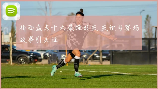 梅西盘点十大最强好友 友谊与赛场故事引关注