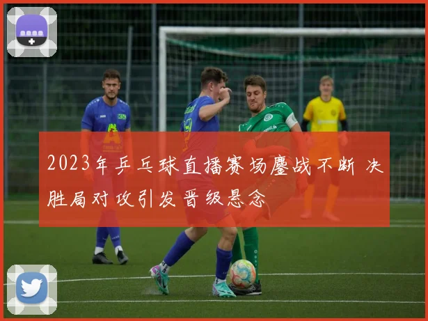 2023年乒乓球直播赛场鏖战不断 决胜局对攻引发晋级悬念