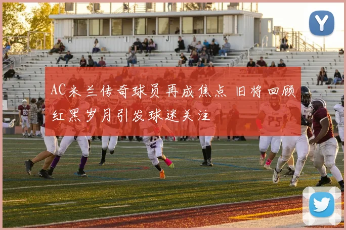 AC米兰传奇球员再成焦点 旧将回顾红黑岁月引发球迷关注