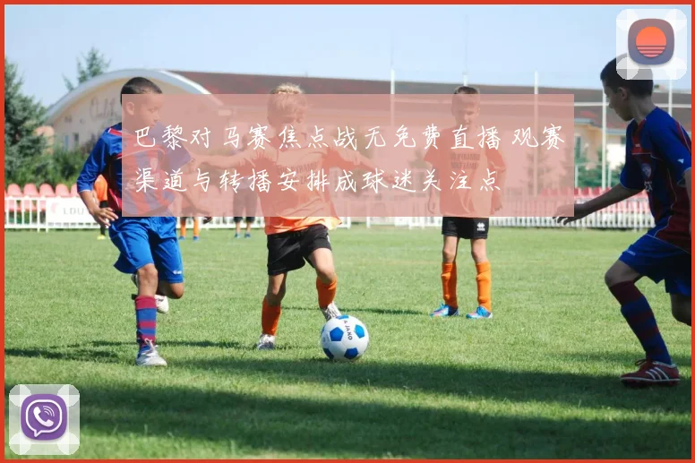 巴黎对马赛焦点战无免费直播 观赛渠道与转播安排成球迷关注点