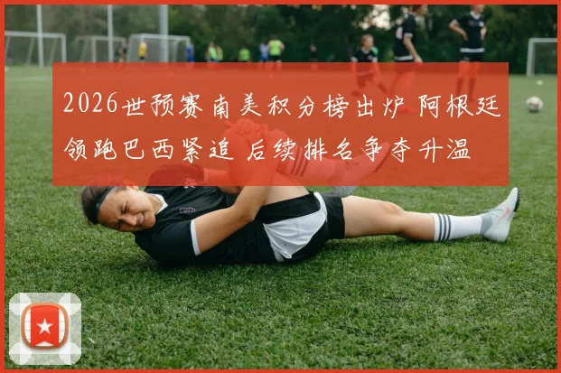 2026世预赛南美积分榜出炉 阿根廷领跑巴西紧追 后续排名争夺升温