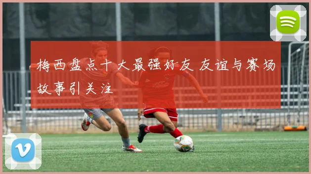 梅西盘点十大最强好友 友谊与赛场故事引关注