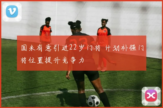 国米有意引进22岁门将 计划补强门将位置提升竞争力