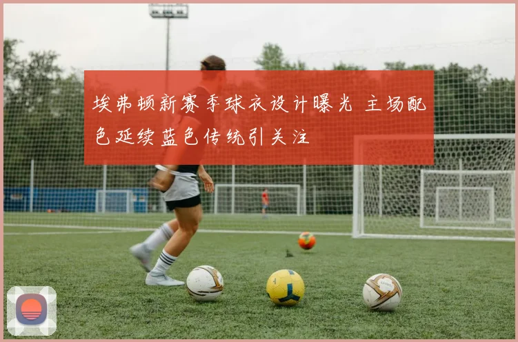 埃弗顿新赛季球衣设计曝光 主场配色延续蓝色传统引关注