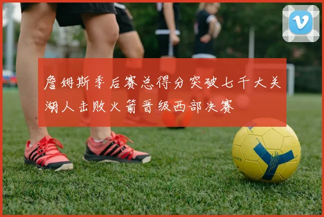 詹姆斯季后赛总得分突破七千大关湖人击败火箭晋级西部决赛