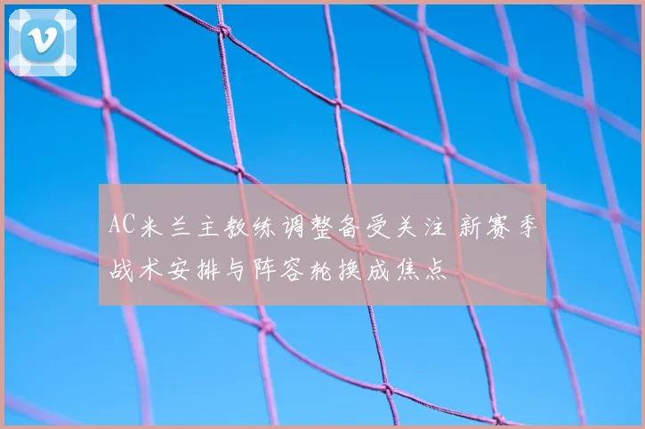 AC米兰主教练调整备受关注 新赛季战术安排与阵容轮换成焦点