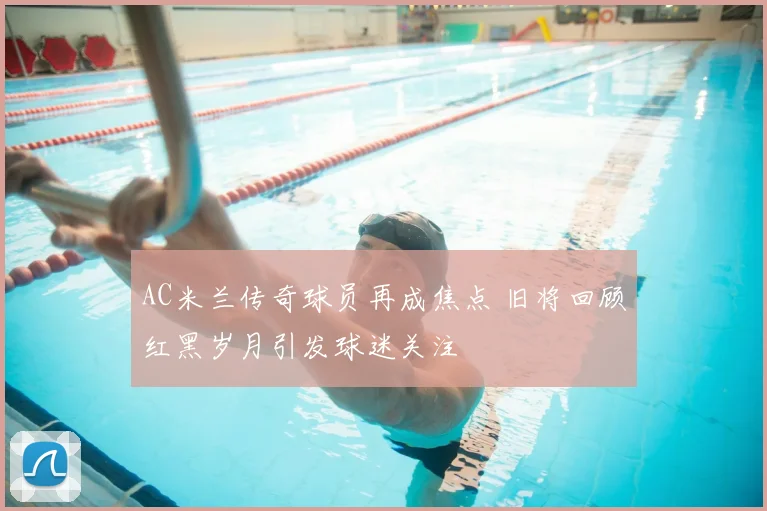 AC米兰传奇球员再成焦点 旧将回顾红黑岁月引发球迷关注