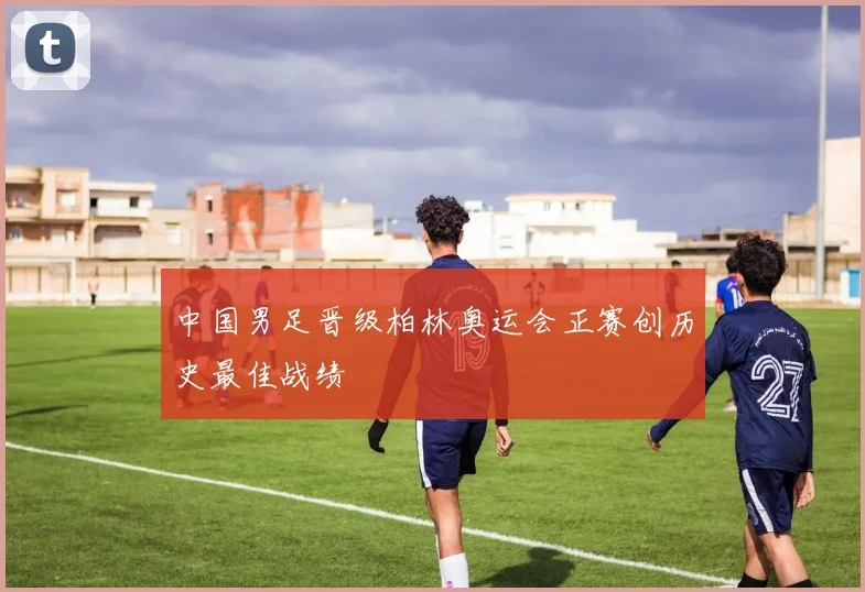 中国男足晋级柏林奥运会正赛创历史最佳战绩