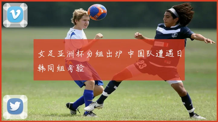 女足亚洲杯分组出炉 中国队遭遇日韩同组考验