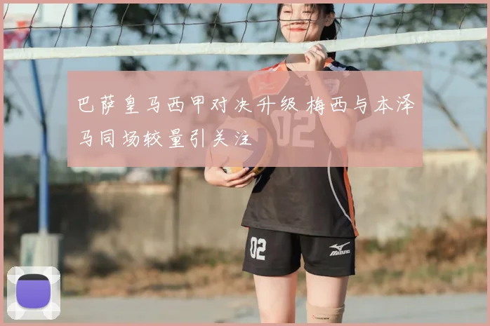 巴萨皇马西甲对决升级 梅西与本泽马同场较量引关注