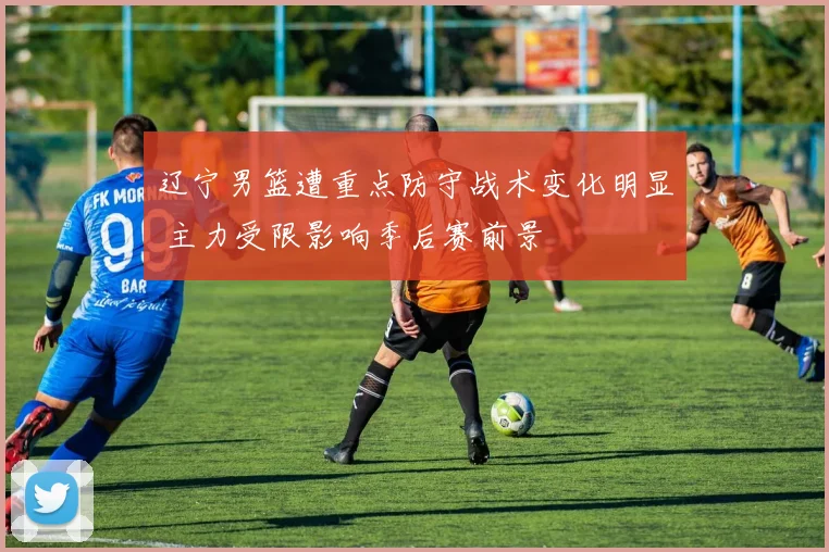 辽宁男篮遭重点防守战术变化明显 主力受限影响季后赛前景