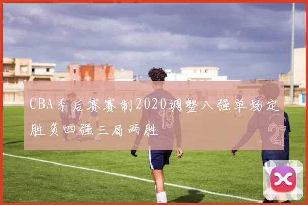 CBA季后赛赛制2020调整八强单场定胜负四强三局两胜
