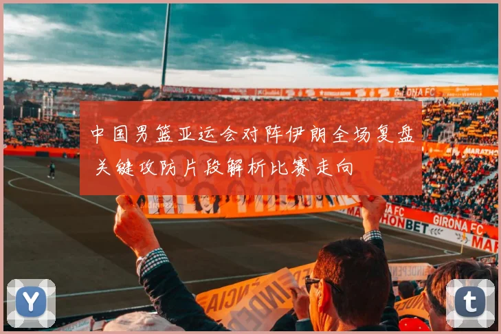 中国男篮亚运会对阵伊朗全场复盘 关键攻防片段解析比赛走向