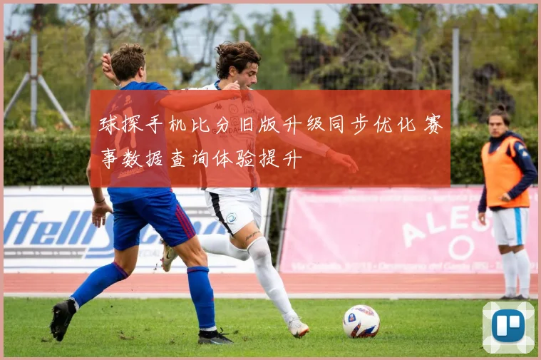 球探手机比分旧版升级同步优化 赛事数据查询体验提升