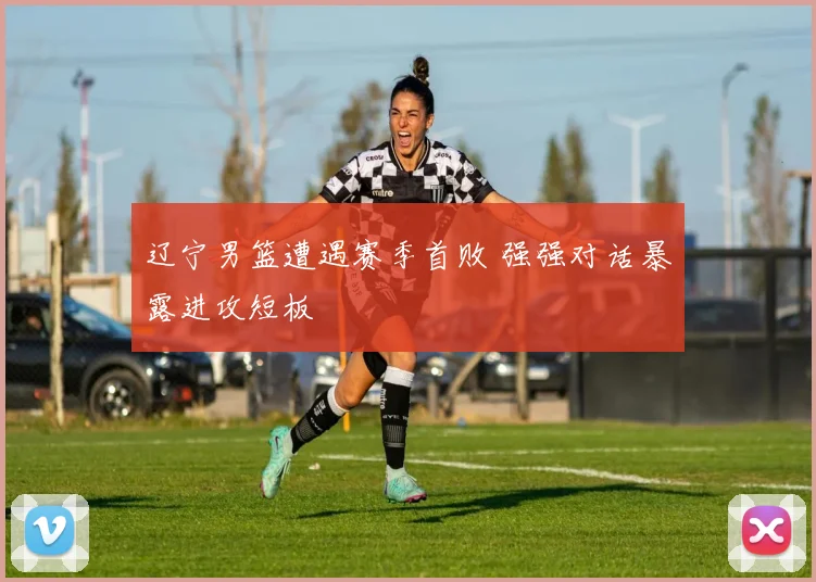 辽宁男篮遭遇赛季首败 强强对话暴露进攻短板