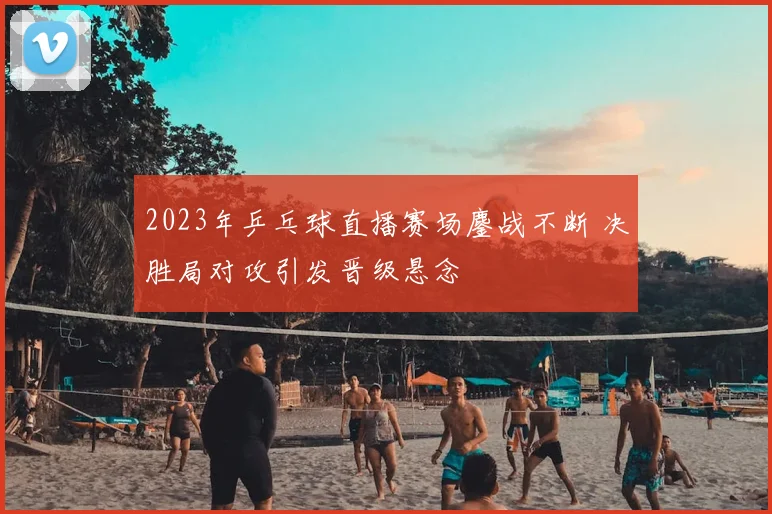 2023年乒乓球直播赛场鏖战不断 决胜局对攻引发晋级悬念