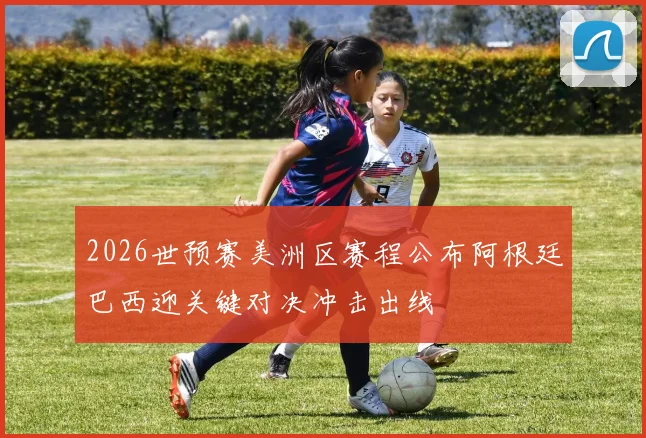 2026世预赛美洲区赛程公布阿根廷巴西迎关键对决冲击出线