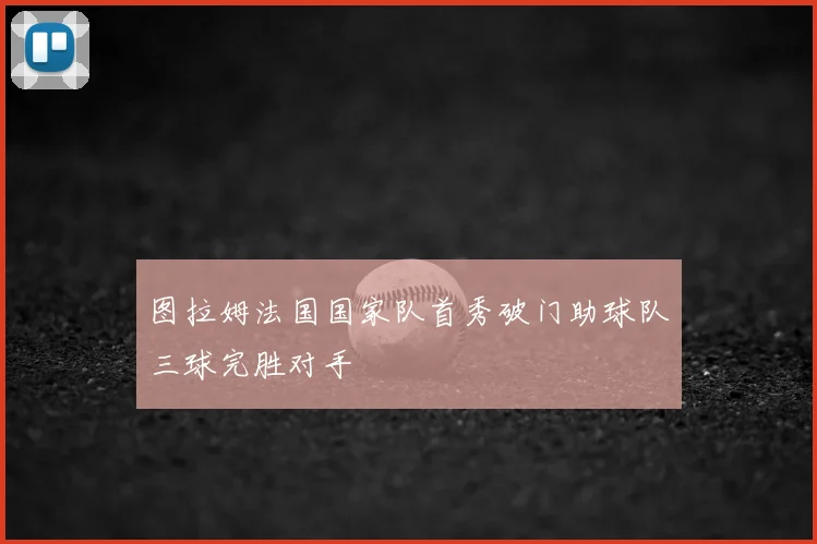图拉姆法国国家队首秀破门助球队三球完胜对手