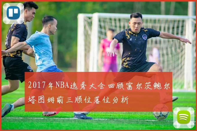 2017年NBA选秀大会回顾富尔茨鲍尔塔图姆前三顺位落位分析
