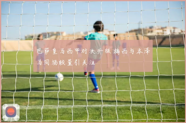 巴萨皇马西甲对决升级 梅西与本泽马同场较量引关注