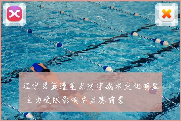 辽宁男篮遭重点防守战术变化明显 主力受限影响季后赛前景