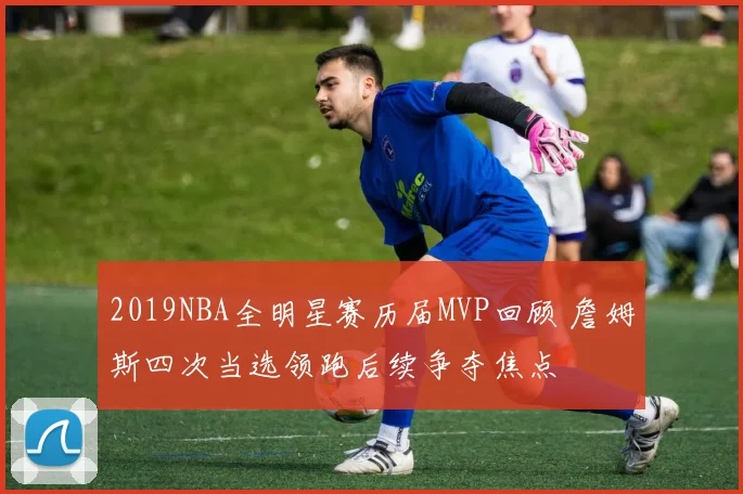 2019NBA全明星赛历届MVP回顾 詹姆斯四次当选领跑后续争夺焦点