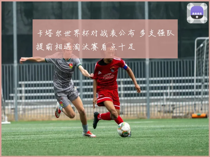 卡塔尔世界杯对战表公布 多支强队提前相遇淘汰赛看点十足