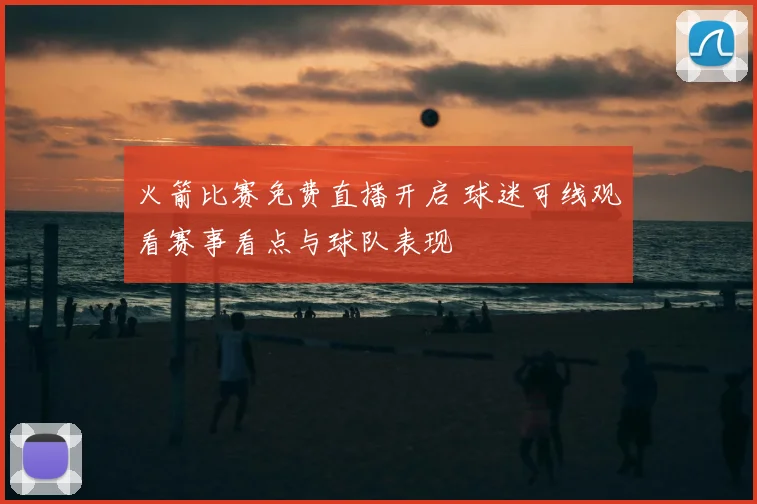 火箭比赛免费直播开启 球迷可线观看赛事看点与球队表现