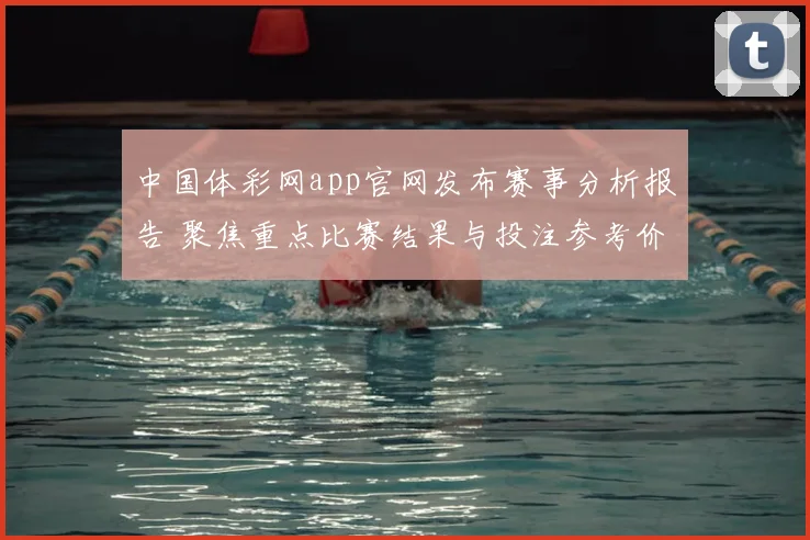 中国体彩网app官网发布赛事分析报告 聚焦重点比赛结果与投注参考价值
