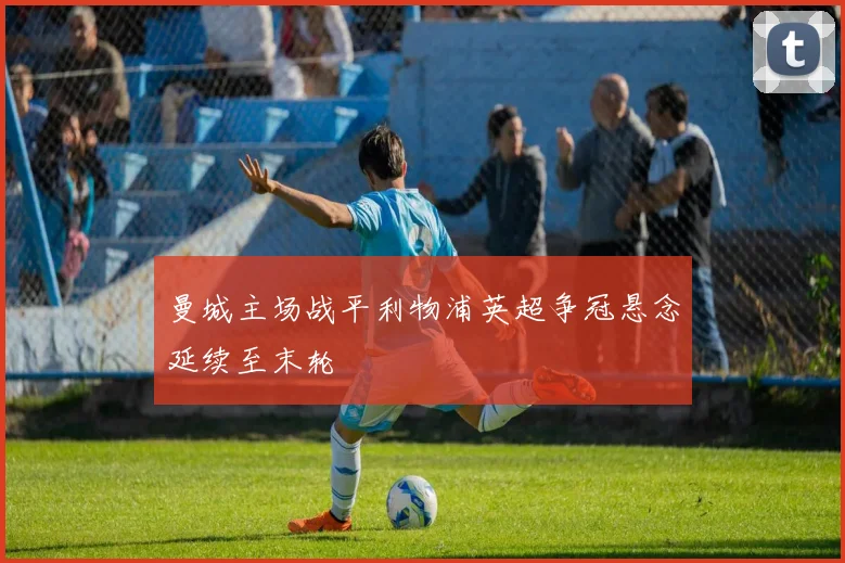 曼城主场战平利物浦英超争冠悬念延续至末轮