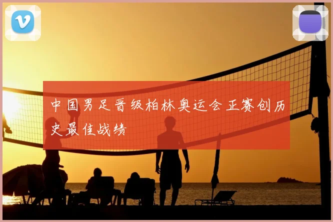 中国男足晋级柏林奥运会正赛创历史最佳战绩