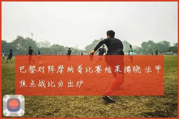 巴黎对阵摩纳哥比赛结果揭晓 法甲焦点战比分出炉